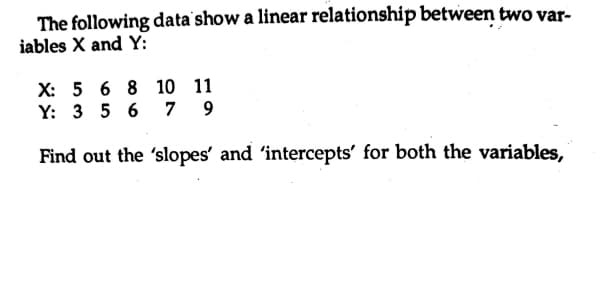 The following data'show a linear relationship between two var-
iables X and Y:
X: 5 6 8 10 11
Y: 3 5 6
7 9
Find out the 'slopes' and 'intercepts' for both the variables,
