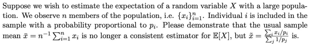 Suppose we wish to estimate the expectation of a random variable X with a large popula-
tion. We observe n members of the population, i.e. {x;}1. Individual i is included in the
sample with a probability proportional to p;. Please demonstrate that the usual sample
E; ®i/Pi
i=1•
mean ī = n-1E, xi is no longer a consistent estimator for E[X], but ã
is.
E; 1/Pj
vi=1
