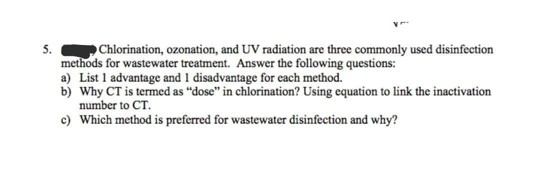 5.
Chlorination, ozonation, and UV radiation are three commonly used disinfection
methods for wastewater treatment. Answer the following questions:
a) List 1 advantage and 1 disadvantage for each method.
b) Why CT is termed as “dose" in chlorination? Using equation to link the inactivation
number to CT.
c) Which method is preferred for wastewater disinfection and why?
