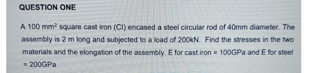 QUESTION ONE
A 100 mm2 square cast iron (CI) encased a steel circular rod of 40mm diameter. The
assembly is 2 m long and subjected to a load of 200kN. Find the stresses in the two
materials and the elongation of the assembly. E for cast iron = 100GPA and E for steel
= 200GPA
