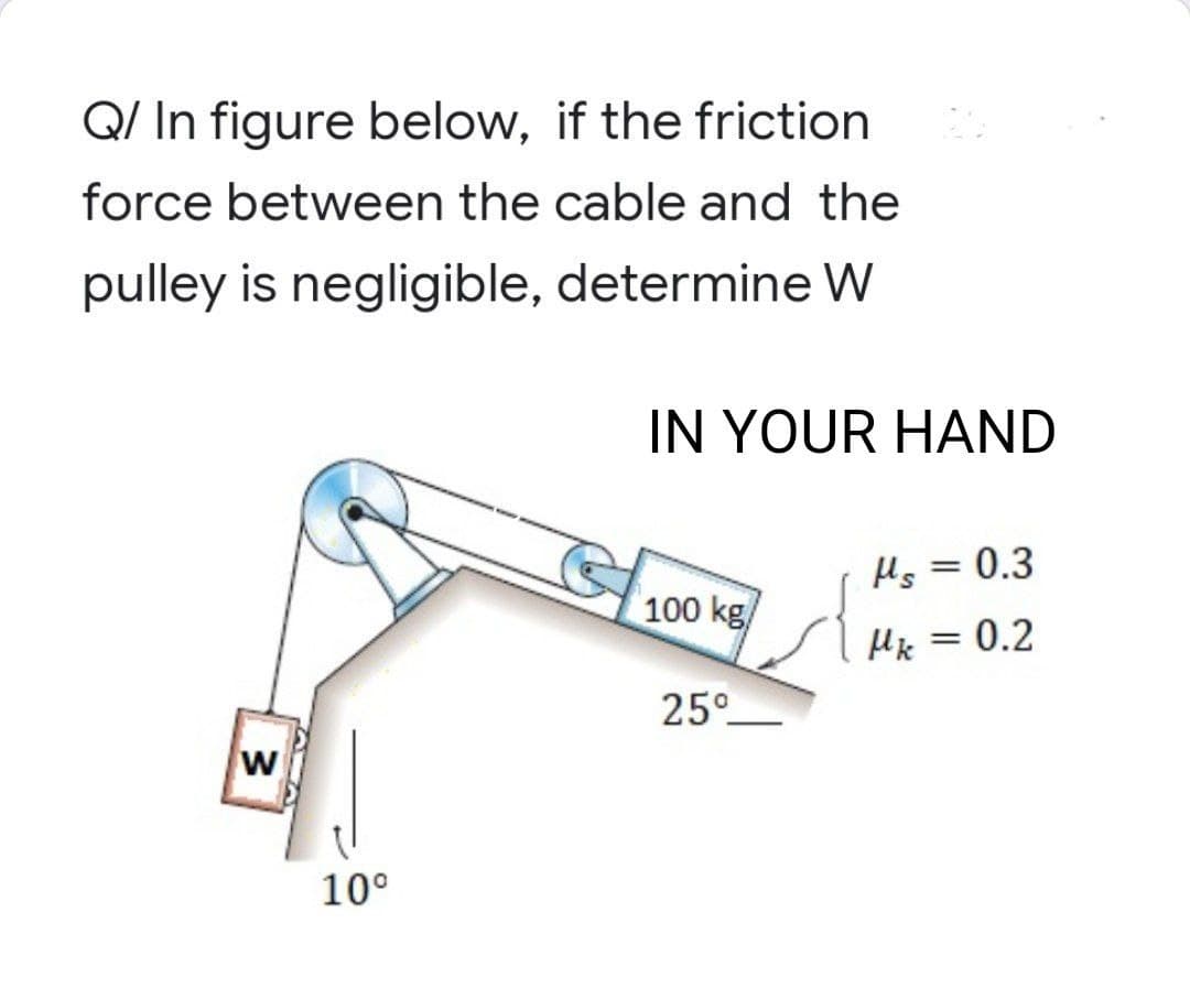 Q/ In figure below, if the friction
force between the cable and the
pulley is negligible, determine W
3
10⁰
IN YOUR HAND
Hs = 0.3
100 kg/
Mk = 0.2
25°