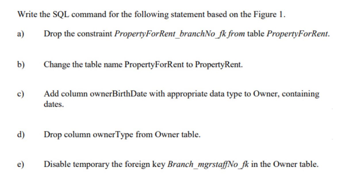 Write the SQL command for the following statement based on the Figure 1.
a)
Drop the constraint PropertyForRent_branchNo_fk from table PropertyForRent.
b)
Change the table name PropertyForRent to PropertyRent.
Add column ownerBirthDate with appropriate data type to Owner, containing
dates.
d)
Drop column ownerType from Owner table.
e)
Disable temporary the foreign key Branch_mgrstaffNo_fk in the Owner table.
