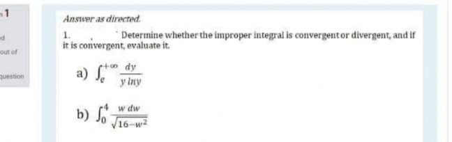Answer as directed.
1.
it is convergent, evaluate it.
"Determine whether the improper integral is convergentor divergent, and if
out of
etoo dy
a)
question
y Iny
w dw
b) Jo J16-w2
