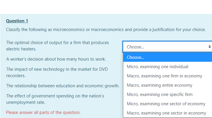 Question 1
Classify the following as microeconomics or macroeconomics and provide a justification for your choice.
The optimal choice of output for a firm that produces
Choose.
electric heaters.
Choose.
A worker's decision about how many hours to work.
Micro, examining one individual
The impact of new technology in the market for DVD
recorders.
Macro, examining one firm in economy
The relationship between education and economic growth.
Macro, examining entire economy
The effect of government spending on the nation's
Micro, examining one specific firm
unemployment rate.
Micro, examining one sector of economy
Please answer all parts of the question.
Macro, examining one sector in economy
