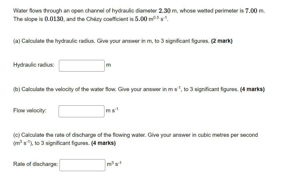 Water flows through an open channel of hydraulic diameter 2.30 m, whose wetted perimeter is 7.00 m.
The slope is 0.0130, and the Chézy coefficient is 5.00 m0.5 s-1.
(a) Calculate the hydraulic radius. Give your answer in m, to 3 significant figures. (2 mark)
Hydraulic radius:
(b) Calculate the velocity of the water flow. Give your answer in ms1, to 3 significant figures. (4 marks)
Flow velocity:
m s-1
(c) Calculate the rate of discharge of the flowing water. Give your answer in cubic metres per second
(m³ s-1), to 3 significant figures. (4 marks)
Rate of discharge:
m3 s-1

