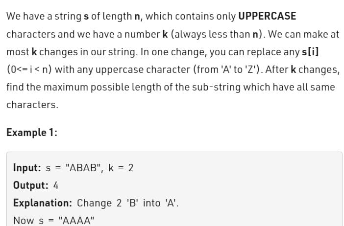 We have a strings of length n, which contains only UPPERCASE
characters and we have a number k (always less than n). We can make at
most k changes in our string. In one change, you can replace any s[i]
(0<=i<n) with any uppercase character (from 'A' to 'Z'). After k changes,
find the maximum possible length of the sub-string which have all same
characters.
Example 1:
Input: s= "ABAB", k = 2
Output: 4
Explanation: Change 2 'B' into 'A'.
Now s = "AAAA"