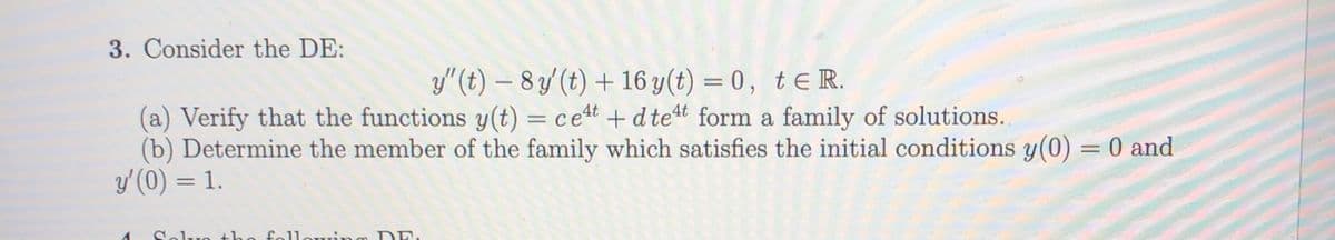 3. Consider the DE:
y"(t) – 8 y' (t) + 16 y(t) = 0, te R.
(a) Verify that the functions y(t) = cet +d tet form a family of solutions.
(b) Determine the member of the family which satisfies the initial conditions y(0) = 0 and
y'(0) = 1.
Selre the fo1lerrinm DE.
