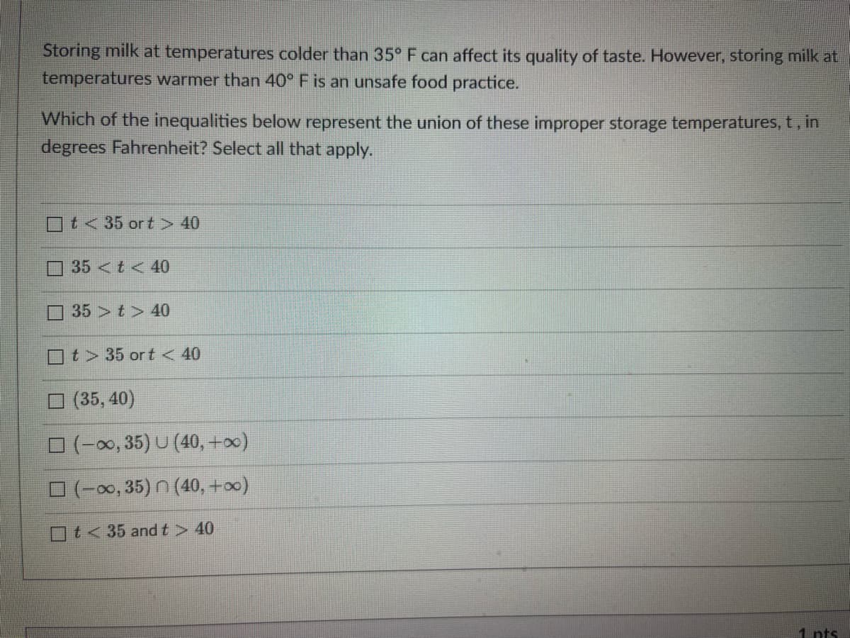 Storing milk at temperatures colder than 35° F can affect its quality of taste. However, storing milk at
temperatures warmer than 40° F is an unsafe food practice.
Which of the inequalities below represent the union of these improper storage temperatures, t, in
degrees Fahrenheit? Select all that apply.
t< 35 ort > 40
35 < t < 40
35 t> 40
t> 35 ort < 40
(35, 40)
(-∞, 35) U (40, +∞)
(-∞, 35) n (40, +∞)
t<35 and t > 40
1 pts