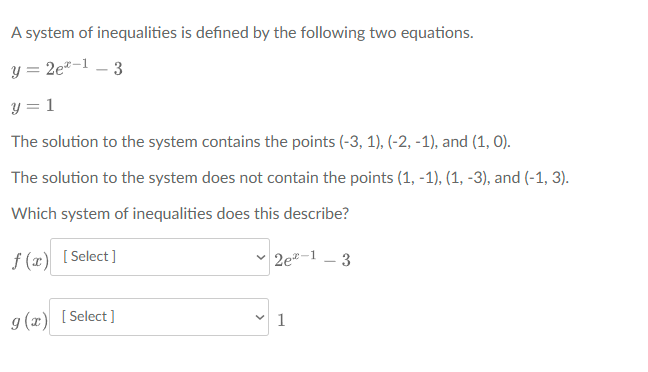 A system of inequalities is defined by the following two equations.
y = 2e*-1 – 3
y = 1
The solution to the system contains the points (-3, 1), (-2, -1), and (1, 0).
The solution to the system does not contain the points (1, -1), (1, -3), and (-1, 3).
Which system of inequalities does this describe?
f (x) [Select]
2e-1 – 3
g (x) [Select]
V 1
