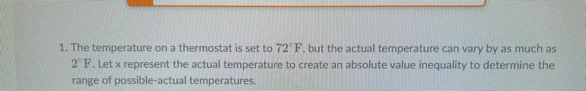 1. The temperature on a thermostat is set to 72°F, but the actual temperature can vary by as much as
2°F. Let x represent the actual temperature to create an absolute value inequality to determine the
range of possible-actual temperatures.