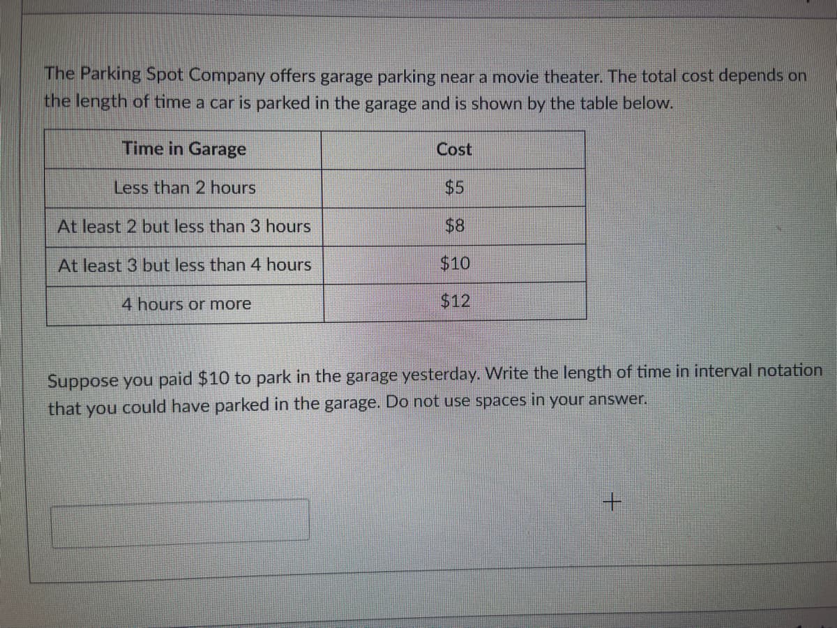 The Parking Spot Company offers garage parking near a movie theater. The total cost depends on
the length of time a car is parked in the garage and is shown by the table below.
Time in Garage
Less than 2 hours
At least 2 but less than 3 hours
At least 3 but less than 4 hours
4 hours or more
Cost
$5
$8
$10
$12
Suppose you paid $10 to park in the garage yesterday. Write the length of time in interval notation
that you could have parked in the garage. Do not use spaces in your answer.