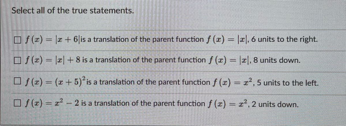 Select all of the true statements.
f(x) = x + 6 is a translation of the parent function f (x) = |x|, 6 units to the right.
f(x) = |x|+8 is a translation of the parent function f(x) = |x|, 8 units down.
f(x) = (x + 5)² is a translation of the parent function f(x) = x², 5 units to the left.
f(x)=x²-2 is a translation of the parent function f(x) = x², 2 units down.