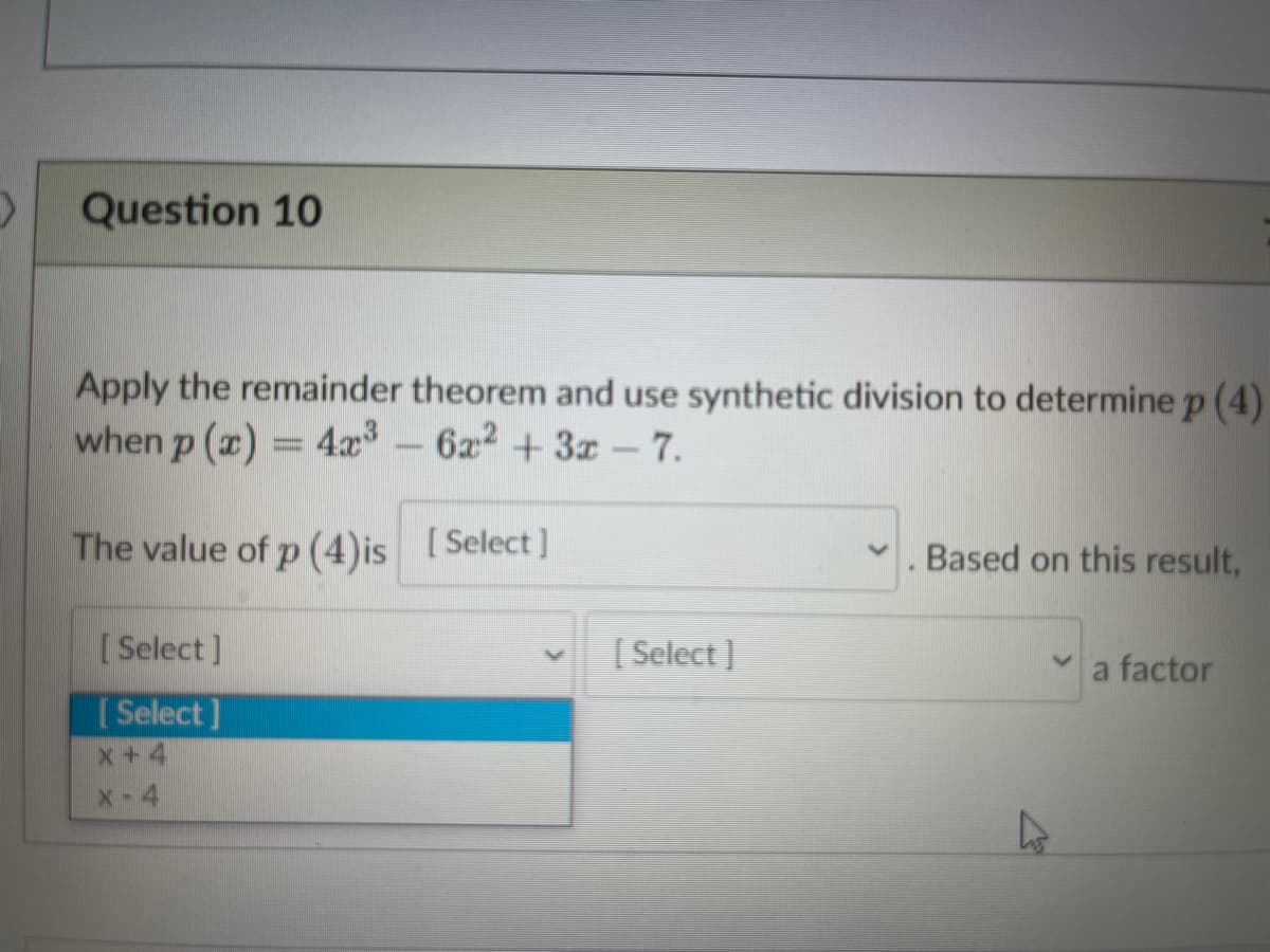 Question 10
Apply the remainder theorem and use synthetic division to determine p (4)
when p (x) = 4x – 6x2 + 3x – 7.
The value of p (4)is [Select]
Based on this result,
[Select]
[ Select ]
a factor
[ Select ]
x +4
X-4
