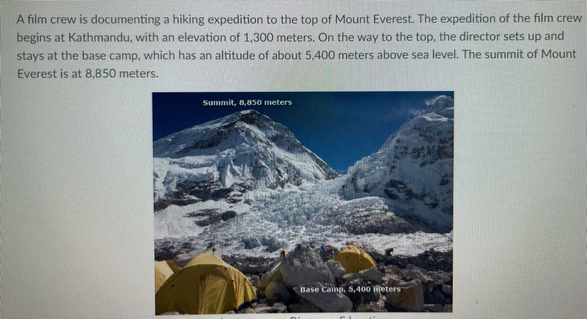 A film crew is documenting a hiking expedition to the top of Mount Everest. The expedition of the film crew
begins at Kathmandu, with an elevation of 1,300 meters. On the way to the top, the director sets up and
stays at the base camp, which has an altitude of about 5,400 meters above sea level. The summit of Mount
Everest is at 8,850 meters.
Summit, 8,850 meters
Base Camp, 5,400 meters