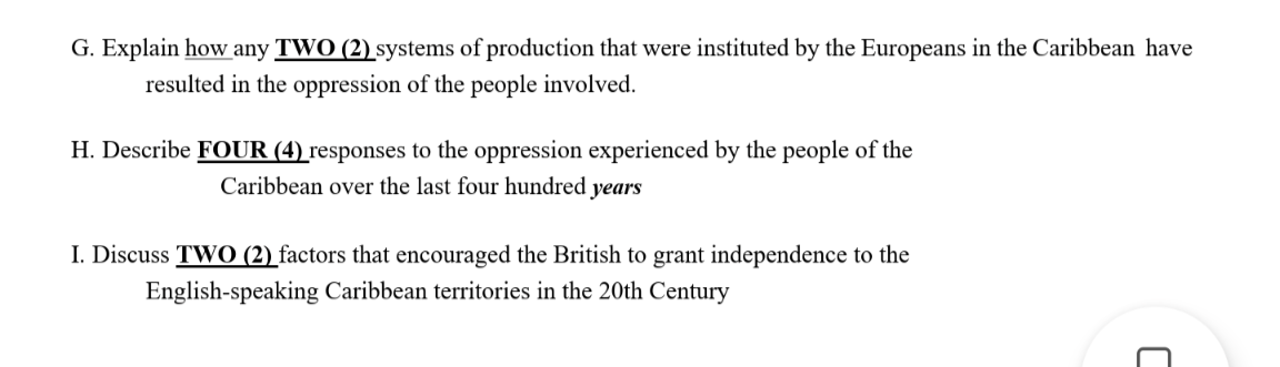G. Explain how any TWO (2) systems of production that were instituted by the Europeans in the Caribbean have
resulted in the oppression of the people involved.
H. Describe FOUR (4) responses to the oppression experienced by the people of the
Caribbean over the last four hundred years
I. Discuss TWO (2) factors that encouraged the British to grant independence to the
English-speaking Caribbean territories in the 20th Century
C
