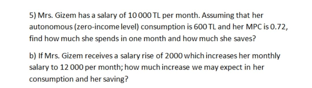5) Mrs. Gizem has a salary of 10000 TL per month. Assuming that her
autonomous (zero-income level) consumption is 600 TL and her MPC is 0.72,
find how much she spends in one month and how much she saves?
b) If Mrs. Gizem receives a salary rise of 2000 which increases her monthly
salary to 12 000 per month; how much increase we may expect in her
consumption and her saving?
