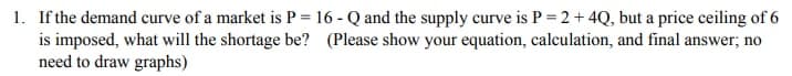 1. If the demand curve of a market is P = 16 - Q and the supply curve is P = 2 + 4Q, but a price ceiling of 6
is imposed, what will the shortage be? (Please show your equation, calculation, and final answer; no
need to draw graphs)
