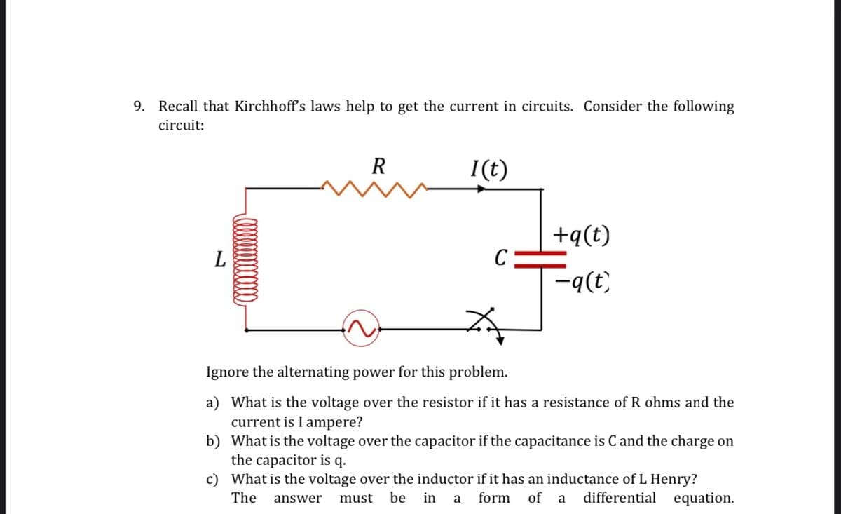 9. Recall that Kirchhoff's laws help to get the current in circuits. Consider the following
circuit:
L
R
I(t)
C
+q(t)
-q(t)
Ignore the alternating power for this problem.
a) What is the voltage over the resistor if it has a resistance of R ohms and the
current is I ampere?
b) What is the voltage over the capacitor if the capacitance is C and the charge on
the capacitor is q.
c)
What is the voltage over the inductor if it has an inductance of L Henry?
The answer must be in a form of
a differential equation.