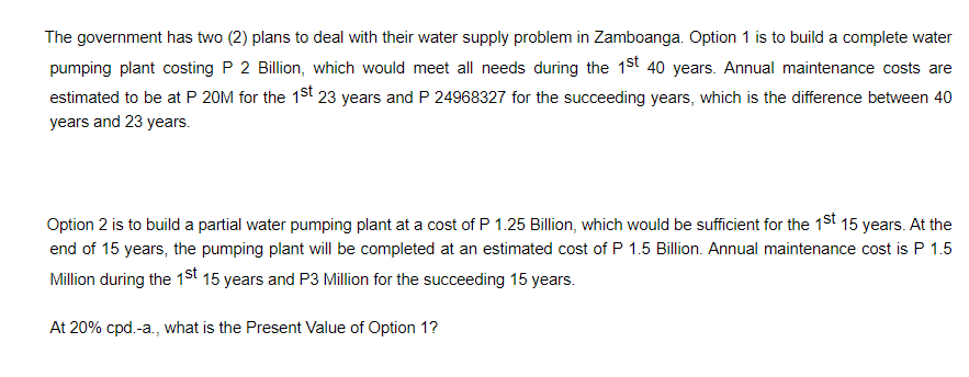 The government has two (2) plans to deal with their water supply problem in Zamboanga. Option 1 is to build a complete water
pumping plant costing P 2 Billion, which would meet all needs during the 1st 40 years. Annual maintenance costs are
estimated to be at P 20M for the 1st 23 years and P 24968327 for the succeeding years, which is the difference between 40
years and 23 years.
Option 2 is to build a partial water pumping plant at a cost of P 1.25 Billion, which would be sufficient for the 1st 15 years. At the
end of 15 years, the pumping plant will be completed at an estimated cost of P 1.5 Billion. Annual maintenance cost is P 1.5
Million during the 1st 15 years and P3 Million for the succeeding 15 years.
At 20% cpd.-a., what is the Present Value of Option 1?