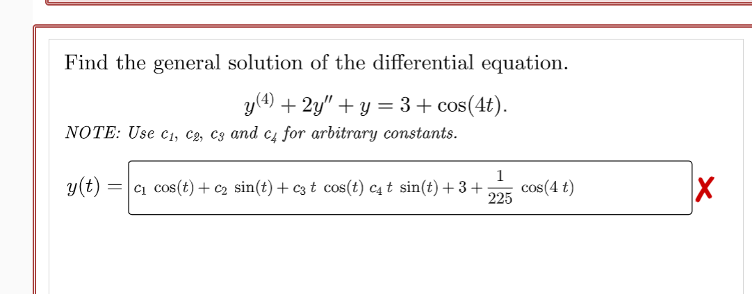 Find the general solution of the differential equation.
y(4) + 2y″ + y = 3 + cos(4t).
NOTE: Use C₁, C2, C3 and c4 for arbitrary constants.
1
y(t) =c₁ cos(t) + c₂ sin(t) + c3 t cos(t) c4 t sin(t) + 3 + cos(4 t)
225
X