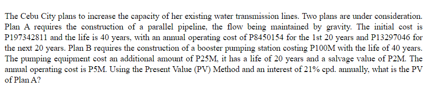 The Cebu City plans to increase the capacity of her existing water transmission lines. Two plans are under consideration.
Plan A requires the construction of a parallel pipeline, the flow being maintained by gravity. The initial cost is
P197342811 and the life is 40 years, with an annual operating cost of P8450154 for the 1st 20 years and P13297046 for
the next 20 years. Plan B requires the construction of a booster pumping station costing P100M with the life of 40 years.
The pumping equipment cost an additional amount of P25M, it has a life of 20 years and a salvage value of P2M. The
annual operating cost is P5M. Using the Present Value (PV) Method and an interest of 21% cpd. annually, what is the PV
of Plan A?