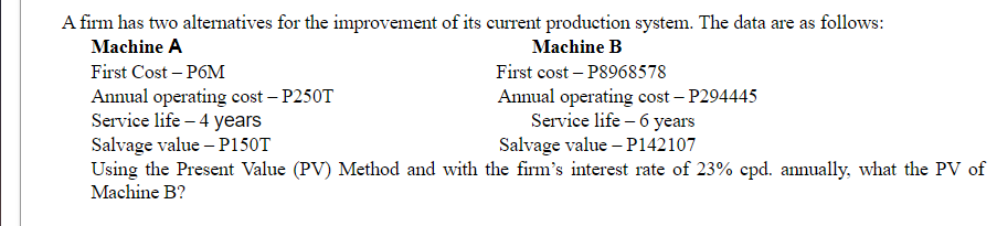 A firm has two alternatives for the improvement of its current production system. The data are as follows:
Machine A
Machine B
First Cost - P6M
First cost-P8968578
Annual operating cost-P250T
Annual operating cost - P294445
Service life - 6 years
Service life - 4 years
Salvage value - P150T
Salvage value - P142107
Using the Present Value (PV) Method and with the firm's interest rate of 23% cpd. annually, what the PV of
Machine B?
