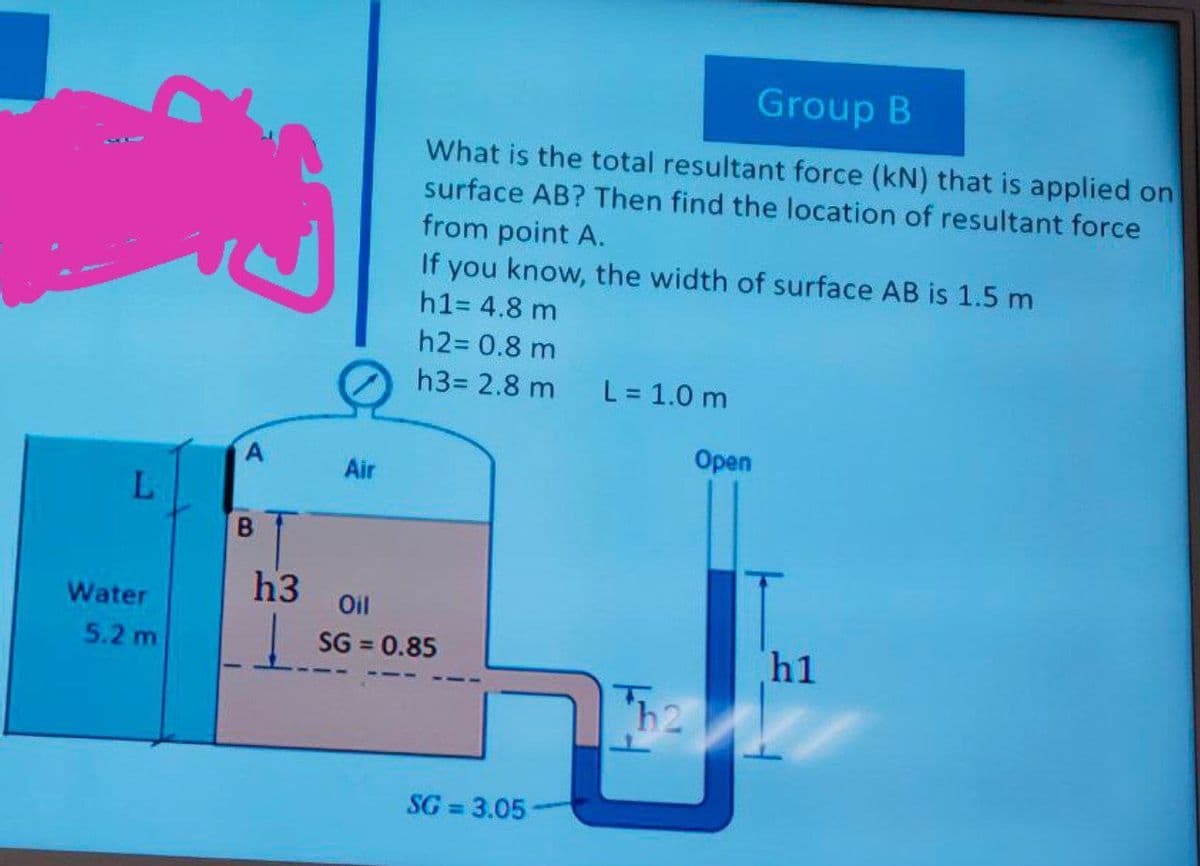 Group B
What is the total resultant force (kN) that is applied on
surface AB? Then find the location of resultant force
from point A.
If you know, the width of surface AB is 1.5 m
h1= 4.8 m
h2= 0.8 m
h3= 2.8 m
L = 1.0 m
Оpen
Air
B
h3
Water
Oil
5.2 m
SG = 0.85
h1
SG = 3.05
%3D
