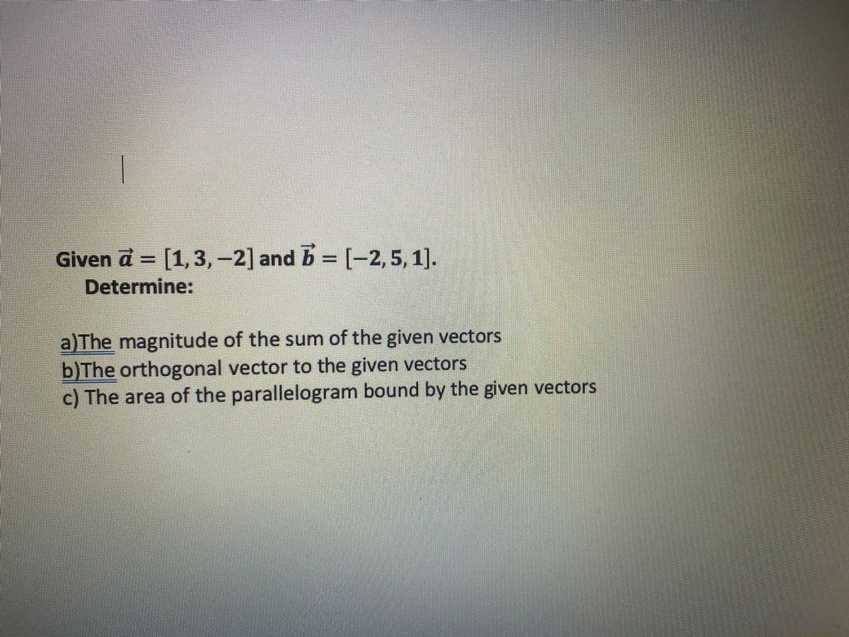 Given a = [1, 3,-2] and b = [-2,5,1].
Determine:
a)The magnitude of the sum of the given vectors
b)The orthogonal vector to the given vectors
c) The area of the parallelogram bound by the given vectors
