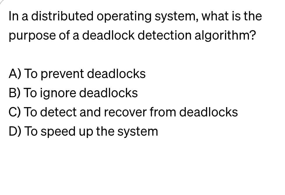 In a distributed operating system, what is the
purpose of a deadlock detection algorithm?
A) To prevent deadlocks
B) To ignore deadlocks
C) To detect and recover from deadlocks
D) To speed up the system