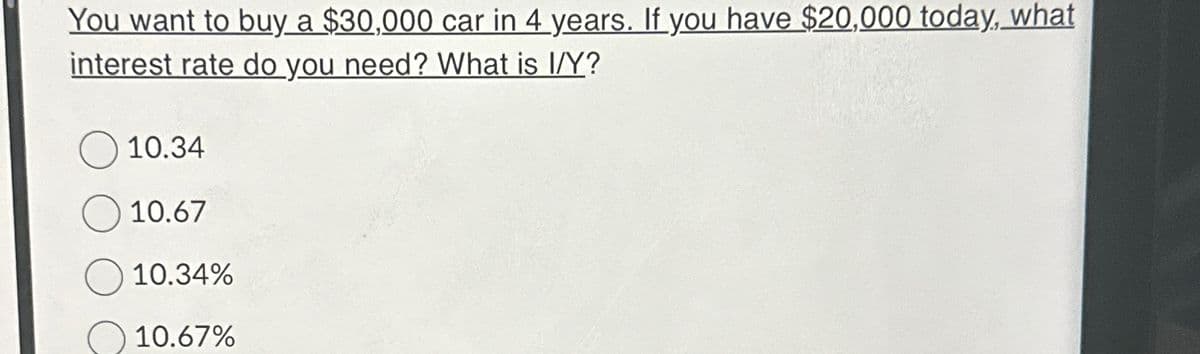 You want to buy a $30,000 car in 4 years. If you have $20,000 today, what
interest rate do you need? What is I/Y?
10.34
10.67
10.34%
10.67%