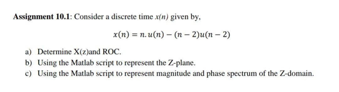 Assignment 10.1: Consider a discrete time x(n) given by,
x(n) = n.u(n)-(n-2)u(n − 2)
a) Determine X(z)and ROC.
b) Using the Matlab script to represent the Z-plane.
c) Using the Matlab script to represent magnitude and phase spectrum of the Z-domain.