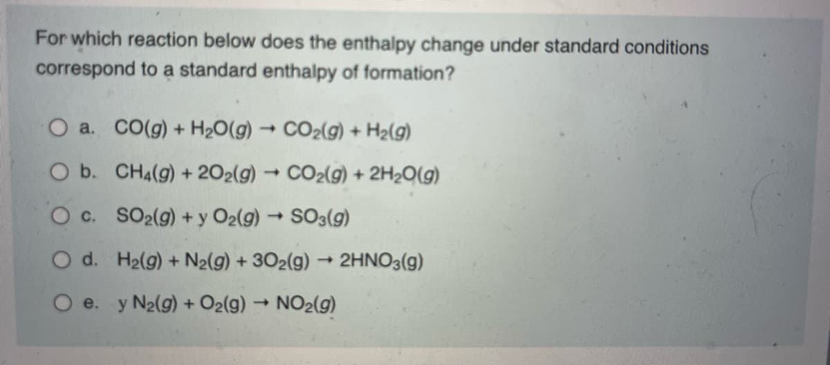 For which reaction below does the enthalpy change under standard conditions
correspond to a standard enthalpy of formation?
O a. CO(g) + H2O(g) → CO2(g) + Hz(g)
O b.
CH4(g) + 202(g) → CO₂(g) + 2H₂O(g)
-
OC.
SO₂(g) + y O2(g) → SO3(g)
O d.
H₂(g) + N₂(g) + 302(g) → 2HNO3(g)
O e. y N2(g) + O2(g) → NO₂(g)
