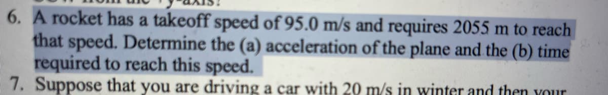 6. A rocket has a takeoff speed of 95.0 m/s and requires 2055 m to reach
that speed. Determine the (a) acceleration of the plane and the (b) time
required to reach this speed.
7. Suppose that you are driving a car with 20 m/s in winter and then your