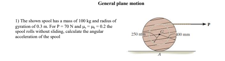 1) The shown spool has a mass of 100 kg and radius of
gyration of 0.3 m. For P = 70 N and µ, =H = 0.2 the
spool rolls without sliding, calculate the angular
acceleration of the spool
250 mm
400 mm
