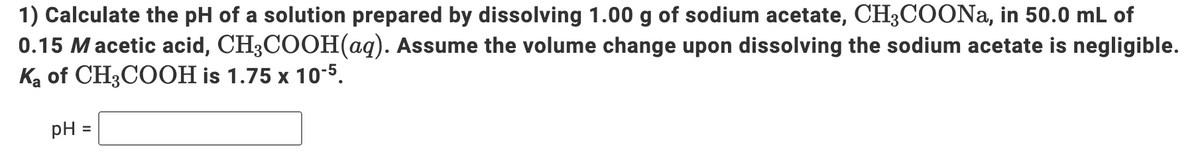 1) Calculate the pH of a solution prepared by dissolving 1.00 g of sodium acetate, CH3COONa, in 50.0 mL of
0.15 Macetic acid, CH3COOH(aq). Assume the volume change upon dissolving the sodium acetate is negligible.
Ką of CH3COOH is 1.75 x 1o-5.
pH =
