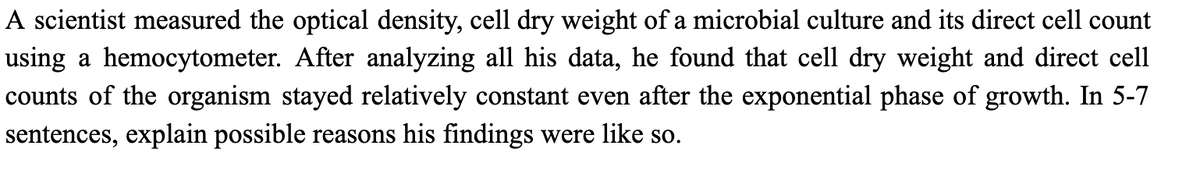 A scientist measured the optical density, cell dry weight of a microbial culture and its direct cell count
using a hemocytometer. After analyzing all his data, he found that cell dry weight and direct cell
counts of the organism stayed relatively constant even after the exponential phase of growth. In 5-7
sentences, explain possible reasons his findings were like so.
