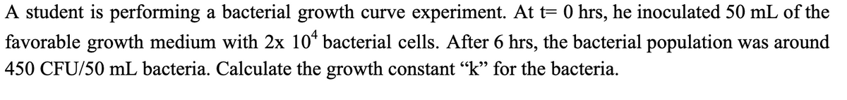 A student is performing a bacterial growth curve experiment. At t= 0 hrs, he inoculated 50 mL of the
favorable growth medium with 2x 10* bacterial cells. After 6 hrs, the bacterial population was around
450 CFU/50 mL bacteria. Calculate the growth constant "k" for the bacteria.
