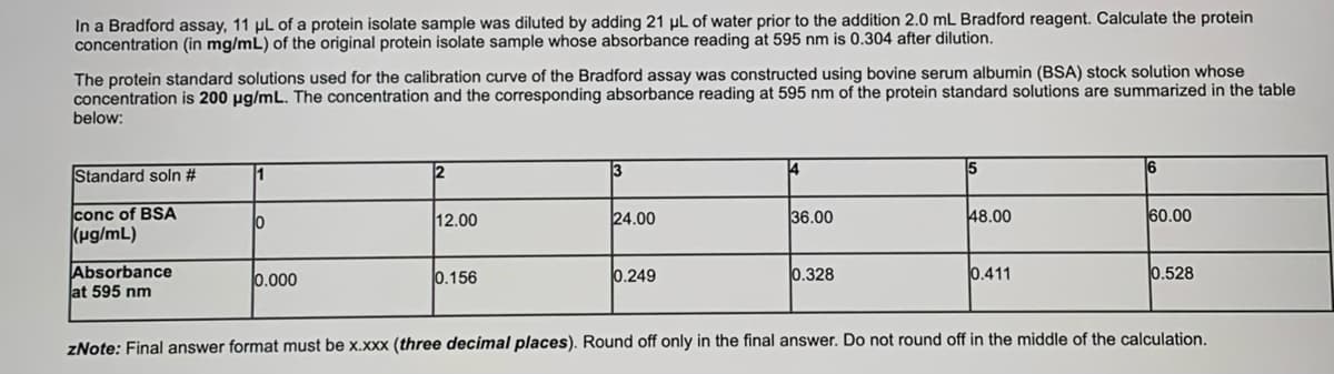 In a Bradford assay, 11 µl of a protein isolate sample was diluted by adding 21 µl of water prior to the addition 2.0 mL Bradford reagent. Calculate the protein
concentration (in mg/mL) of the original protein isolate sample whose absorbance reading at 595 nm is 0.304 after dilution.
The protein standard solutions used for the calibration curve of the Bradford assay was constructed using bovine serum albumin (BSA) stock solution whose
concentration is 200 µg/mL. The concentration and the corresponding absorbance reading at 595 nm of the protein standard solutions are summarized in the table
below:
Standard soln #
1
2
13
4
6
conc of BSA
12.00
24.00
36.00
48.00
60.00
(pg/mL)
Absorbance
at 595 nm
0.000
0.156
0.249
0.328
0.411
0.528
zNote: Final answer format must be x.xxx (three decimal places). Round off only in the final answer. Do not round off in the middle of the calculation.
