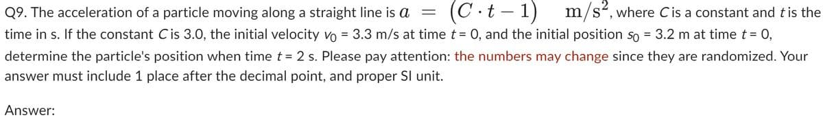 Q9. The acceleration of a particle moving along a straight line is a = (C.t-1) m/s², where C is a constant and t is the
time in s. If the constant C is 3.0, the initial velocity vo = 3.3 m/s at time t = 0, and the initial position so = 3.2 m at time t = 0,
determine the particle's position when time t = 2 s. Please pay attention: the numbers may change since they are randomized. Your
answer must include 1 place after the decimal point, and proper Sl unit.
Answer: