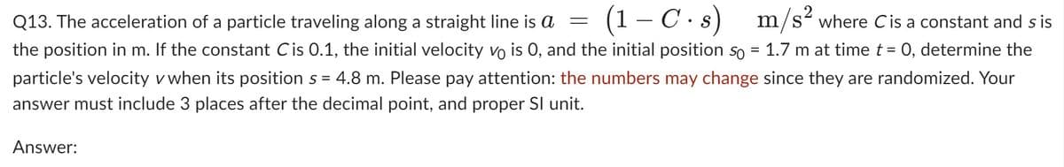 (1-C.s) m/s² where Cis a constant and sis
Q13. The acceleration of a particle traveling along a straight line is a
the position in m. If the constant Cis 0.1, the initial velocity vo is 0, and the initial position so = 1.7 m at time t = 0, determine the
particle's velocity v when its position s = 4.8 m. Please pay attention: the numbers may change since they are randomized. Your
answer must include 3 places after the decimal point, and proper Sl unit.
Answer:
=