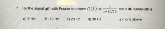7. For the signal g(t) with Fourier transform G(f) =
the 3 dB bandwidth is
%3D
1+jf/20
a) 5 Hz
b) 10 Hz
c) 20 Hz
d) 30 Hz
e) none above
