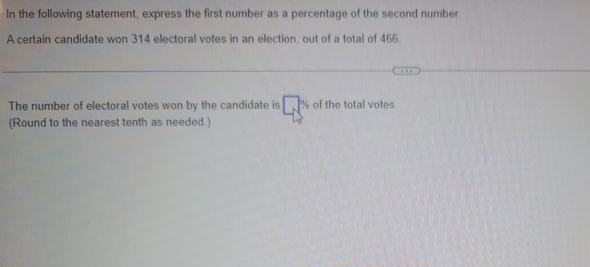 In the following statement, express the first number as a percentage of the second number.
A certain candidate won 314 electoral votes in an election, out of a total of 466.
The number of electoral votes won by the candidate is % of the total votes.
(Round to the nearest tenth as needed.)
