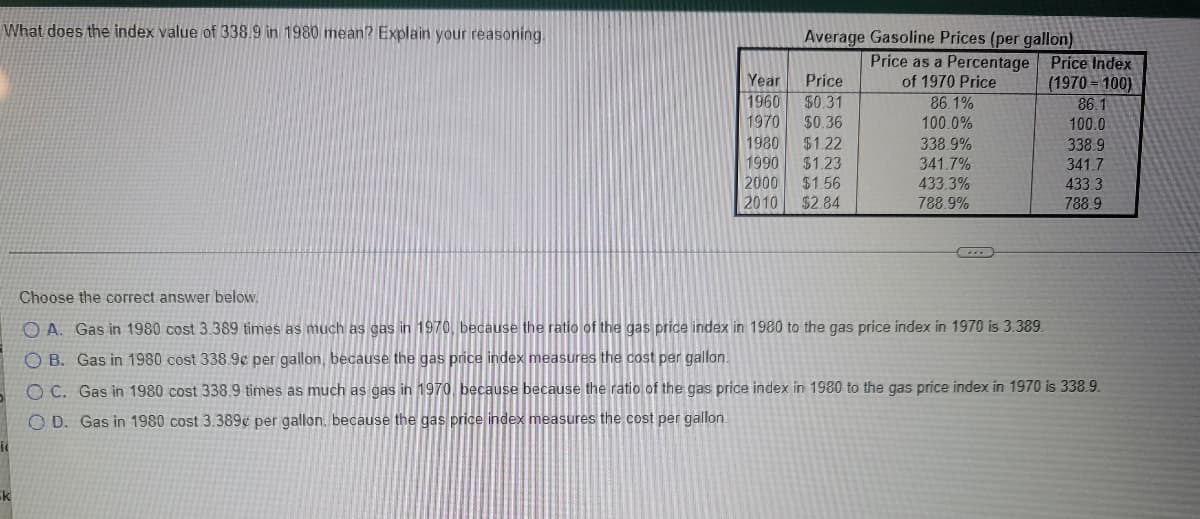 What does the index value of 338.9 in 1980 mean? Explain your reasoning.
Average Gasoline Prices (per gallon)
Price as a Percentage Price Index
(1970 = 100)
86.1
100.0
Year
Price
of 1970 Price
1960
$0.31
$0.36
86.1%
1970
100.0%
338.9%
341.7%
433.3%
1980
$1.22
338.9
1990
$1.23
341.7
433.3
788.9
2000
$1.56
$2.84
2010
788.9%
Choose the correct answer below.
O A. Gas in 1980 cost 3.389 times as much as gas in 1970, because the ratio of the gas price index in 1980 to the gas price index in 1970 is 3.389.
O B. Gas in 1980 cost 338.9c per gallon, because the gas price index measures the cost per gallon.
O C. Gas in 1980 cost 338.9 times as much as gas in 1970, because because the ratio of the gas price index in 1980 to the gas price index in 1970 is 338.9.
O D. Gas in 1980 cost 3.389¢ per gallon. because the gas price index measures the cost per gallon.
