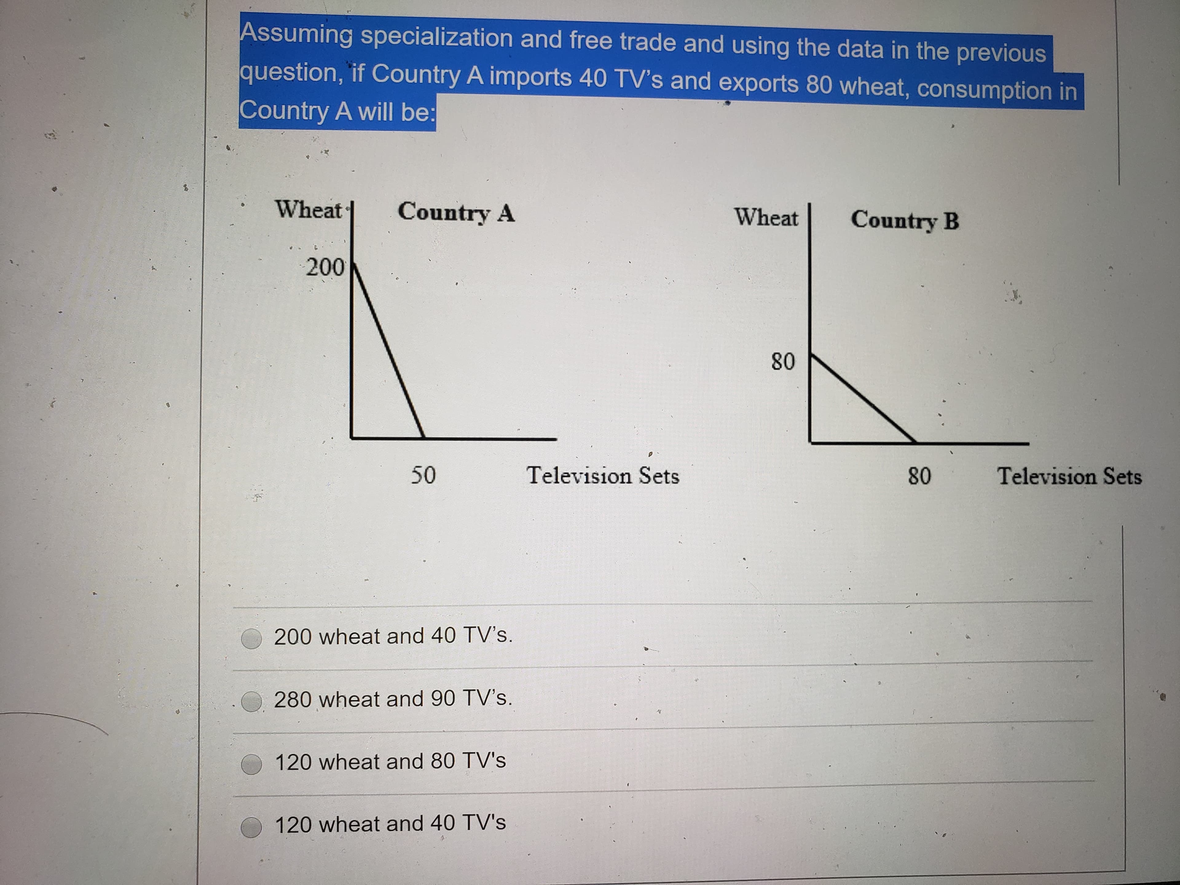 Assuming specialization and free trade and using the data in the previous
question, if Country A imports 40 TV's and exports 80 wheat, consumption in
Country A will be:
Wheat
Country A
Wheat
Country B
200
80
50
Television Sets
80
Television Sets
200 wheat and 40 TV's.
280 wheat and 90 TV's.
120 wheat and 80 TV's
120 wheat and 40 TV's
