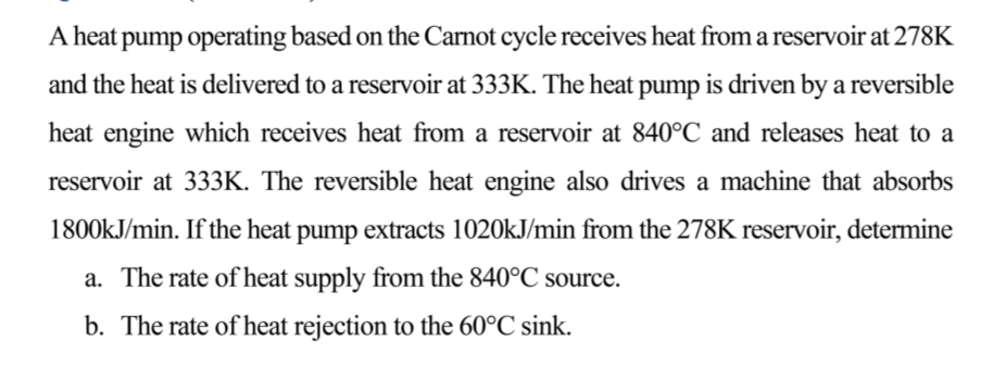 A heat pump operating based on the Carnot cycle receives heat from a reservoir at 278K
and the heat is delivered to a reservoir at 333K. The heat pump is driven by a reversible
heat engine which receives heat from a reservoir at 840°C and releases heat to a
reservoir at 333K. The reversible heat engine also drives a machine that absorbs
1800kJ/min. If the heat pump extracts 1020kJ/min from the 278K reservoir, determine
a. The rate of heat supply from the 840°C source.
b. The rate of heat rejection to the 60°C sink.