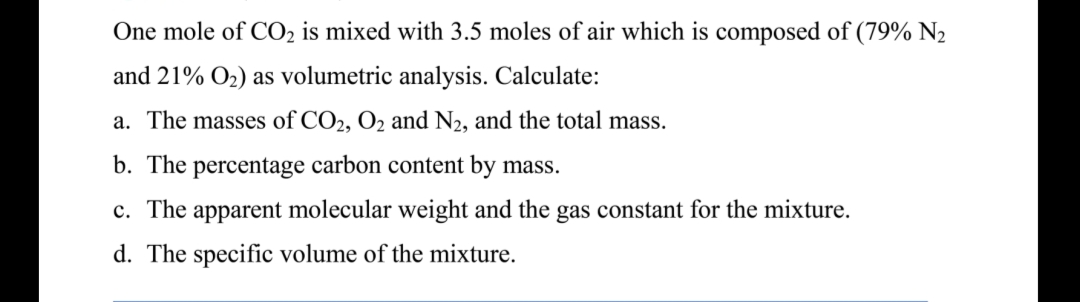 One mole of CO₂ is mixed with 3.5 moles of air which is composed of (79% N₂
and 21% O₂) as volumetric analysis. Calculate:
a. The masses of CO2, O2 and N₂, and the total mass.
b. The percentage carbon content by mass.
c. The apparent molecular weight and the gas constant for the mixture.
d. The specific volume of the mixture.