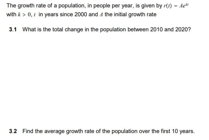 The growth rate of a population, in people per year, is given by r(t) = Aekt
with k > 0, t in years since 2000 and A the initial growth rate
3.1 What is the total change in the population between 2010 and 2020?
3.2 Find the average growth rate of the population over the first 10 years.
