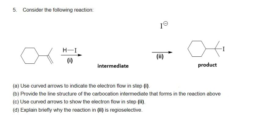 5. Consider the following reaction:
H-I
(ii)
(i)
intermediate
product
(a) Use curved arrows to indicate the electron flow in step (i).
(b) Provide the line structure of the carbocation intermediate that forms in the reaction above
(c) Use curved arrows to show the electron flow in step (ii).
(d) Explain briefly why the reaction in (ii) is regioselective.
