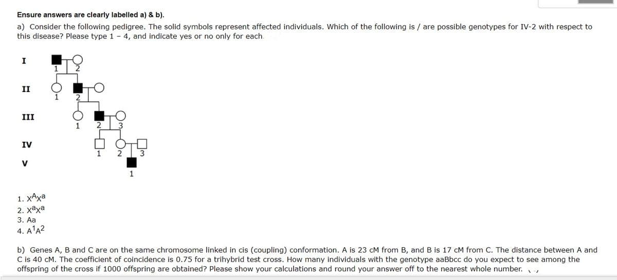 Ensure answers are clearly labelled a) & b).
a) Consider the following pedigree. The solid symbols represent affected individuals. Which of the following is / are possible genotypes for IV-2 with respect to
this disease? Please type 1 - 4, and indicate yes or no only for each
I
II
III
1
IV
3
V
1
1. ХАха
2. хаха
3. Aa
4. A1Α2
b) Genes A, B and C are on the same chromosome linked in cis (coupling) conformation. A is 23 cM from B, and B is 17 cM from C. The distance between A and
C is 40 cM. The coefficient of coincidence is 0.75 for a trihybrid test cross. How many individuals with the genotype aaBbcc do you expect to see among the
offspring of the cross if 1000 offspring are obtained? Please show your calculations and round your answer off to the nearest whole number.
