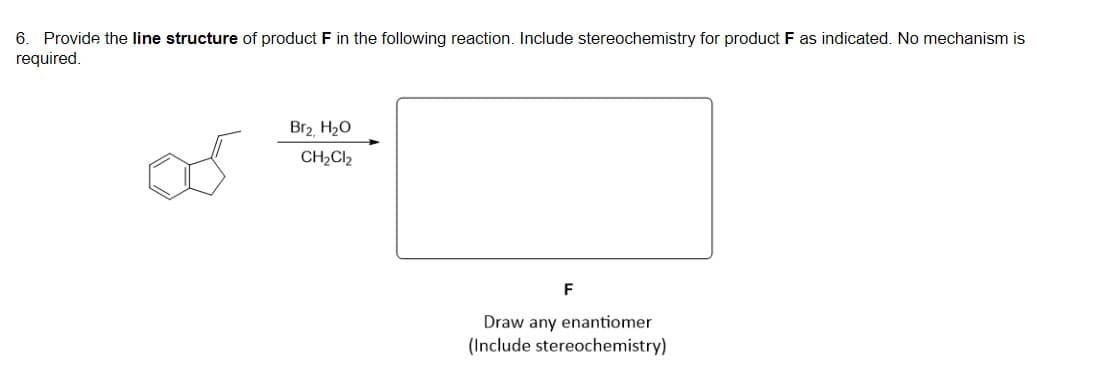 6. Provide the line structure of product F in the following reaction. Include stereochemistry for product F as indicated. No mechanism is
required.
Br2, H20
CH2CI2
Draw any enantiomer
(Include stereochemistry)
